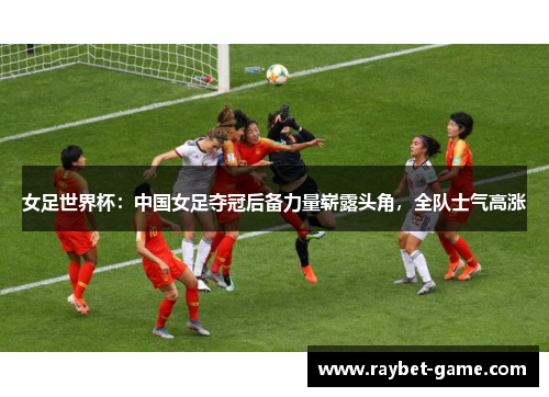女足世界杯：中国女足夺冠后备力量崭露头角，全队士气高涨