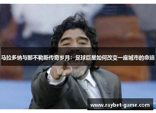 马拉多纳与那不勒斯传奇岁月：足球巨星如何改变一座城市的命运