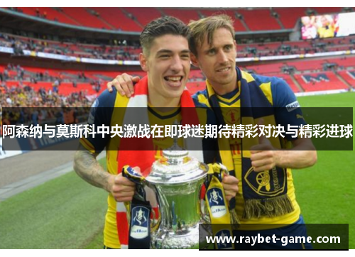 阿森纳与莫斯科中央激战在即球迷期待精彩对决与精彩进球