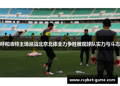 呼和浩特主场迎战北京北体全力争胜展现球队实力与斗志